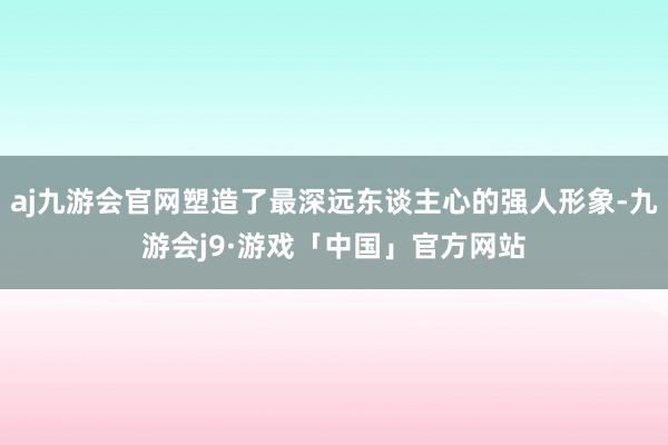 aj九游会官网塑造了最深远东谈主心的强人形象-九游会j9·游戏「中国」官方网站