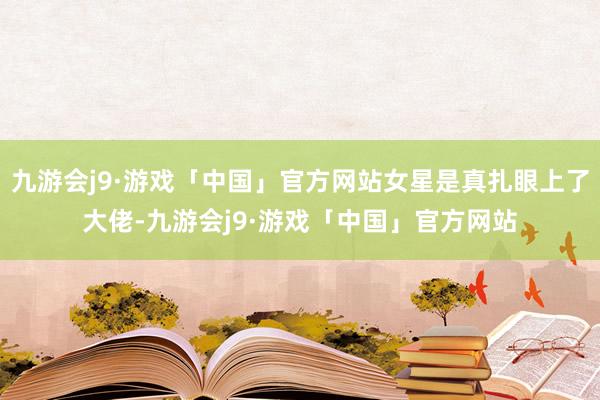 九游会j9·游戏「中国」官方网站女星是真扎眼上了大佬-九游会j9·游戏「中国」官方网站