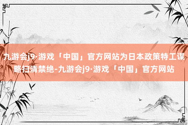 九游会j9·游戏「中国」官方网站为日本政策特工谋略扫清禁绝-九游会j9·游戏「中国」官方网站