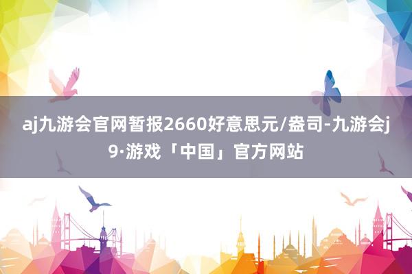 aj九游会官网暂报2660好意思元/盎司-九游会j9·游戏「中国」官方网站