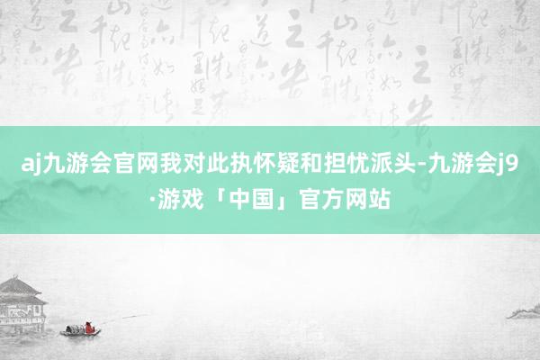 aj九游会官网我对此执怀疑和担忧派头-九游会j9·游戏「中国」官方网站