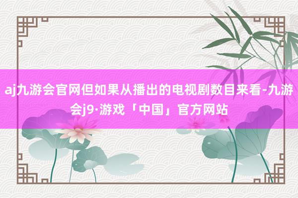 aj九游会官网但如果从播出的电视剧数目来看-九游会j9·游戏「中国」官方网站