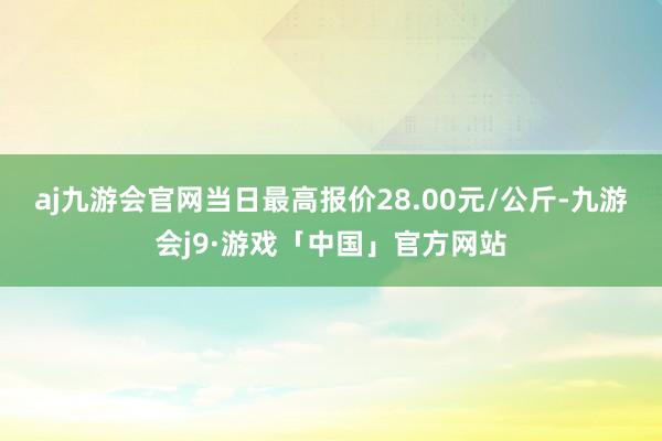 aj九游会官网当日最高报价28.00元/公斤-九游会j9·游戏「中国」官方网站