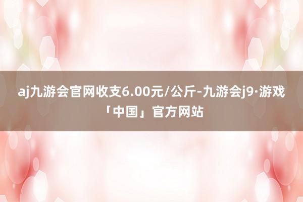 aj九游会官网收支6.00元/公斤-九游会j9·游戏「中国」官方网站