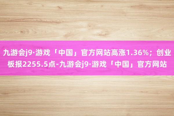 九游会j9·游戏「中国」官方网站高涨1.36%；创业板报2255.5点-九游会j9·游戏「中国」官方网站