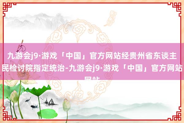 九游会j9·游戏「中国」官方网站经贵州省东谈主民检讨院指定统治-九游会j9·游戏「中国」官方网站