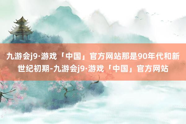 九游会j9·游戏「中国」官方网站那是90年代和新世纪初期-九游会j9·游戏「中国」官方网站