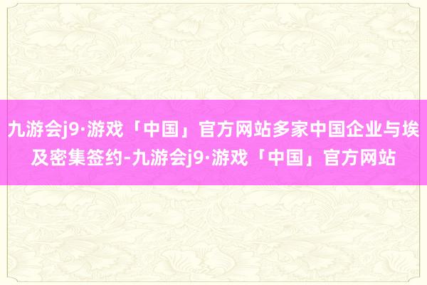 九游会j9·游戏「中国」官方网站多家中国企业与埃及密集签约-九游会j9·游戏「中国」官方网站