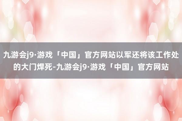 九游会j9·游戏「中国」官方网站以军还将该工作处的大门焊死-九游会j9·游戏「中国」官方网站