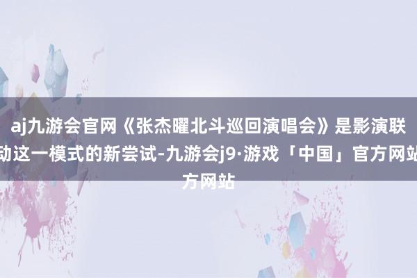 aj九游会官网《张杰曜北斗巡回演唱会》是影演联动这一模式的新尝试-九游会j9·游戏「中国」官方网站