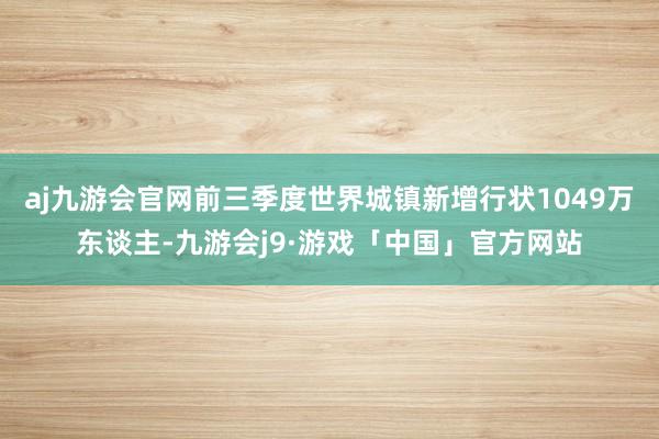 aj九游会官网前三季度世界城镇新增行状1049万东谈主-九游会j9·游戏「中国」官方网站