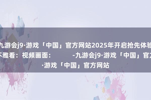 九游会j9·游戏「中国」官方网站2025年开启抢先体验视频不雅看：视频画面：          -九游会j9·游戏「中国」官方网站