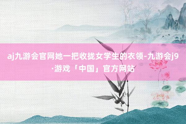 aj九游会官网她一把收拢女学生的衣领-九游会j9·游戏「中国」官方网站