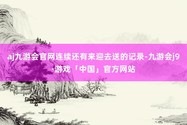 aj九游会官网连续还有来迎去送的记录-九游会j9·游戏「中国」官方网站