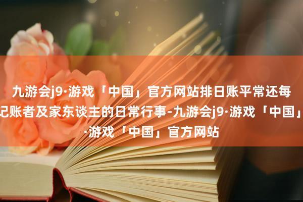 九游会j9·游戏「中国」官方网站排日账平常还每日志录了记账者及家东谈主的日常行事-九游会j9·游戏「中国」官方网站