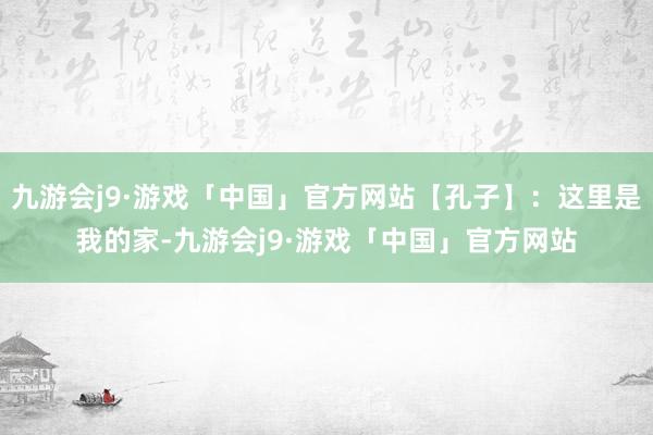 九游会j9·游戏「中国」官方网站【孔子】：这里是我的家-九游会j9·游戏「中国」官方网站