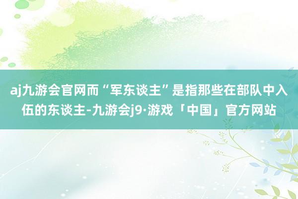 aj九游会官网而“军东谈主”是指那些在部队中入伍的东谈主-九游会j9·游戏「中国」官方网站