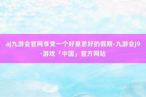 aj九游会官网享受一个好意思好的假期-九游会j9·游戏「中国」官方网站