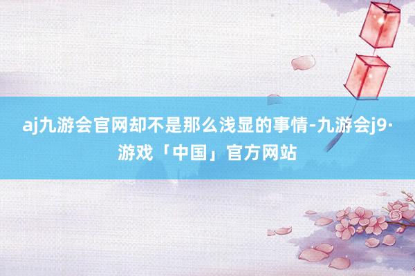 aj九游会官网却不是那么浅显的事情-九游会j9·游戏「中国」官方网站