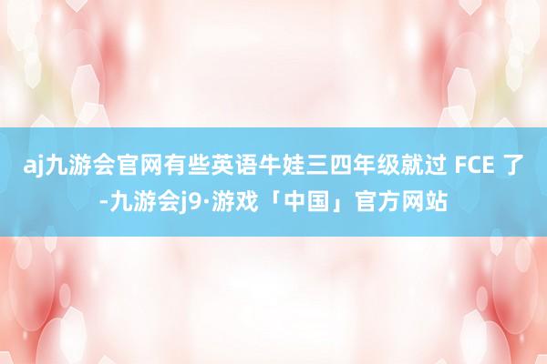 aj九游会官网有些英语牛娃三四年级就过 FCE 了-九游会j9·游戏「中国」官方网站