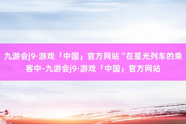 九游会j9·游戏「中国」官方网站“在星光列车的乘客中-九游会j9·游戏「中国」官方网站