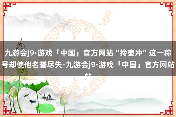 九游会j9·游戏「中国」官方网站“拎壶冲”这一称号却使他名誉尽失-九游会j9·游戏「中国」官方网站