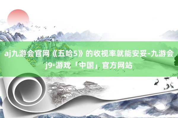 aj九游会官网《五哈5》的收视率就能安妥-九游会j9·游戏「中国」官方网站