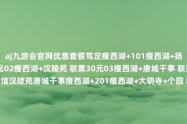 aj九游会官网优惠套餐笃定瘦西湖+101瘦西湖+扬州八怪牵挂馆 联票30元02瘦西湖+汉陵苑 联票30元03瘦西湖+唐城干事 联票30元扬州八怪牵挂馆汉陵苑唐城干事瘦西湖+201瘦西湖+大明寺+个园 联票50元02瘦西湖+大明寺+何园联票50元03瘦西湖+大明寺+茱萸湾联票50元个园何园茱萸湾 发布于：北京市-九游会j9·游戏「中国」官方网站