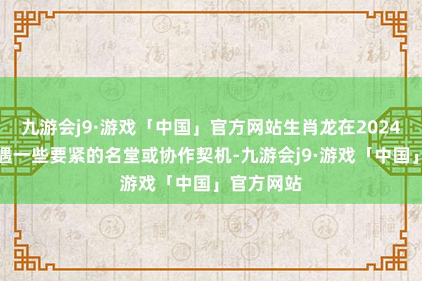 九游会j9·游戏「中国」官方网站生肖龙在2024年还会际遇一些要紧的名堂或协作契机-九游会j9·游戏「中国」官方网站