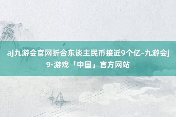 aj九游会官网折合东谈主民币接近9个亿-九游会j9·游戏「中国」官方网站