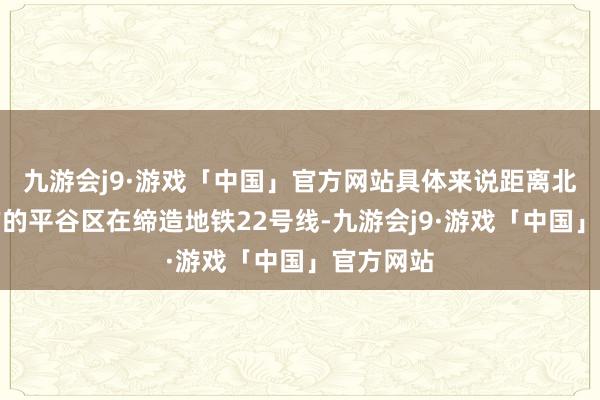 九游会j9·游戏「中国」官方网站具体来说距离北京最远方的平谷区在缔造地铁22号线-九游会j9·游戏「中国」官方网站