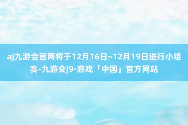 aj九游会官网将于12月16日~12月19日进行小组赛-九游会j9·游戏「中国」官方网站