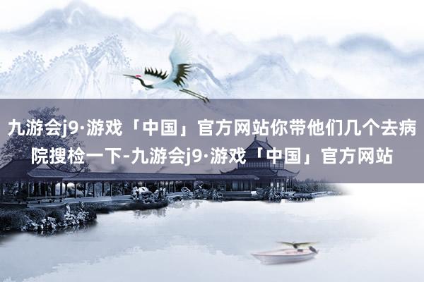 九游会j9·游戏「中国」官方网站你带他们几个去病院搜检一下-九游会j9·游戏「中国」官方网站