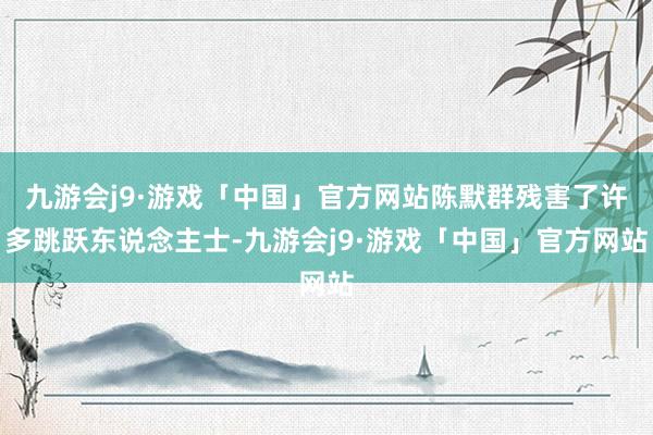 九游会j9·游戏「中国」官方网站陈默群残害了许多跳跃东说念主士-九游会j9·游戏「中国」官方网站