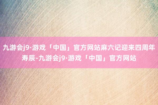 九游会j9·游戏「中国」官方网站麻六记迎来四周年寿辰-九游会j9·游戏「中国」官方网站