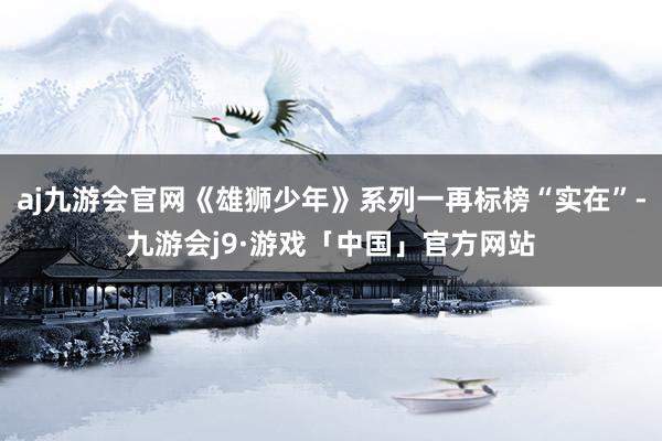 aj九游会官网《雄狮少年》系列一再标榜“实在”-九游会j9·游戏「中国」官方网站