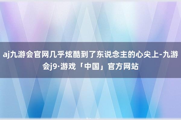 aj九游会官网几乎炫酷到了东说念主的心尖上-九游会j9·游戏「中国」官方网站