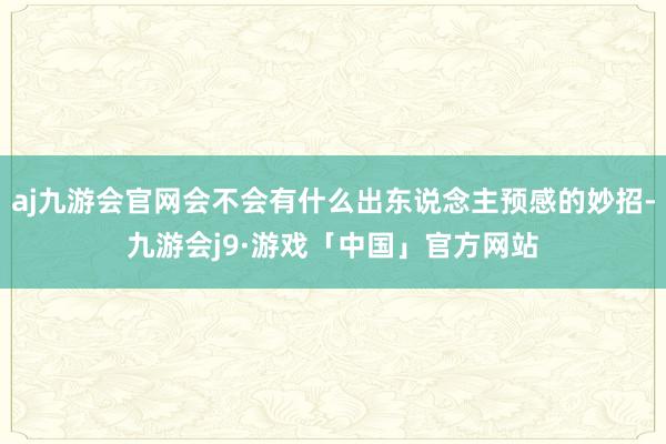 aj九游会官网会不会有什么出东说念主预感的妙招-九游会j9·游戏「中国」官方网站