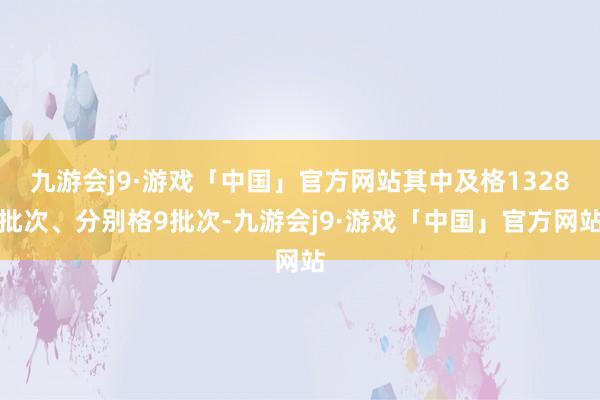 九游会j9·游戏「中国」官方网站其中及格1328批次、分别格9批次-九游会j9·游戏「中国」官方网站