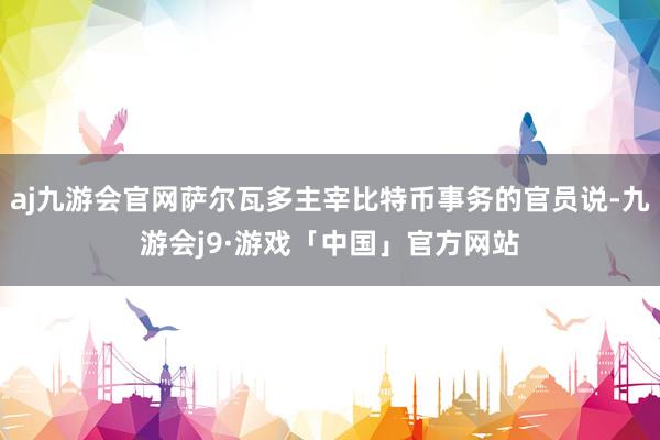 aj九游会官网萨尔瓦多主宰比特币事务的官员说-九游会j9·游戏「中国」官方网站