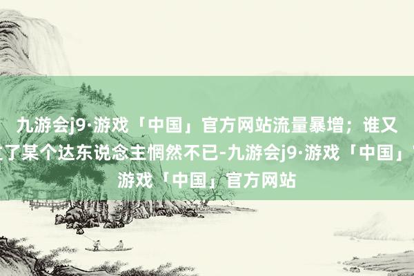 九游会j9·游戏「中国」官方网站流量暴增；谁又因为错过了某个达东说念主惘然不已-九游会j9·游戏「中国」官方网站