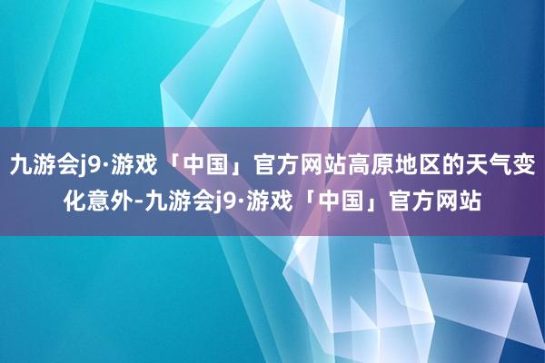 九游会j9·游戏「中国」官方网站高原地区的天气变化意外-九游会j9·游戏「中国」官方网站