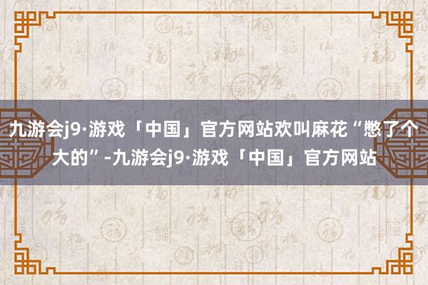 九游会j9·游戏「中国」官方网站欢叫麻花“憋了个大的”-九游会j9·游戏「中国」官方网站