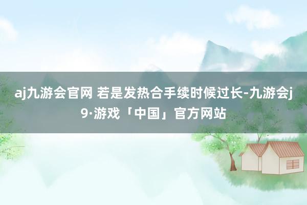 aj九游会官网 若是发热合手续时候过长-九游会j9·游戏「中国」官方网站