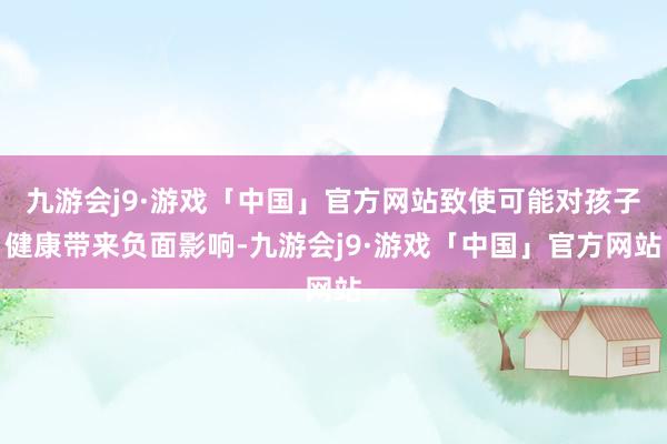 九游会j9·游戏「中国」官方网站致使可能对孩子健康带来负面影响-九游会j9·游戏「中国」官方网站