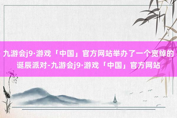 九游会j9·游戏「中国」官方网站举办了一个宽绰的诞辰派对-九游会j9·游戏「中国」官方网站