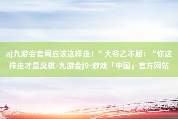 aj九游会官网应该这样走！”大爷乙不屈：“你这样走才是臭棋-九游会j9·游戏「中国」官方网站