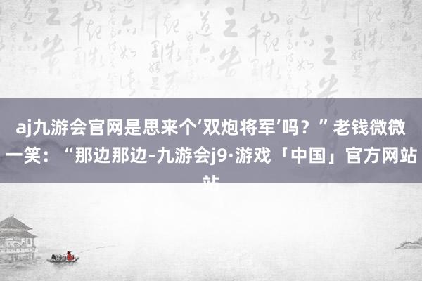 aj九游会官网是思来个‘双炮将军’吗？”老钱微微一笑：“那边那边-九游会j9·游戏「中国」官方网站