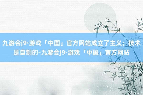 九游会j9·游戏「中国」官方网站成立了主义；技术是自制的-九游会j9·游戏「中国」官方网站