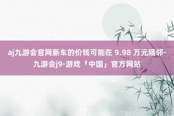 aj九游会官网新车的价钱可能在 9.98 万元隔邻-九游会j9·游戏「中国」官方网站